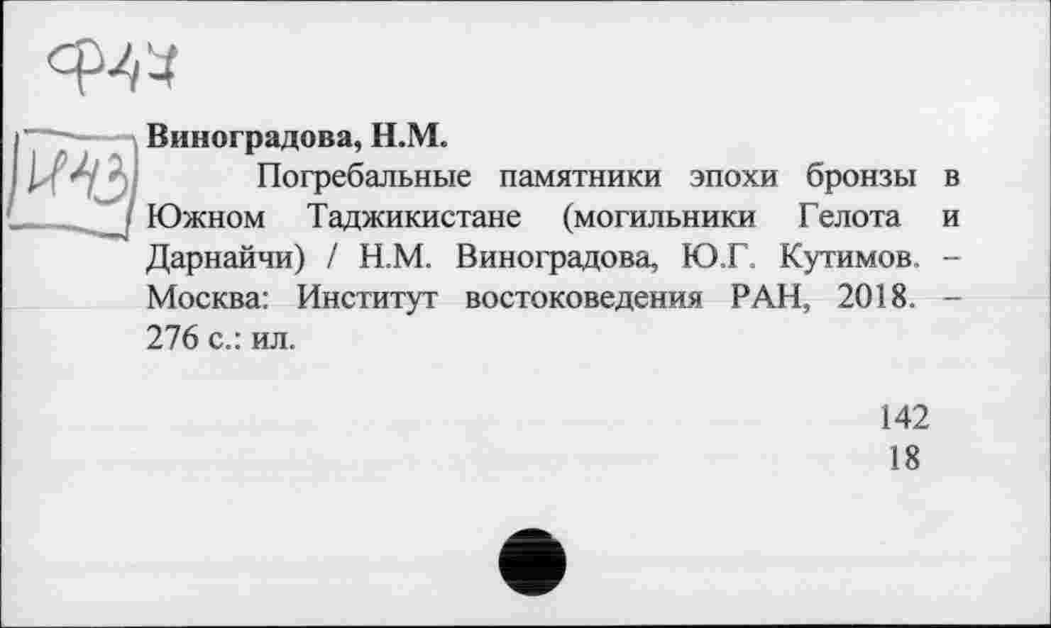 ﻿Виноградова, Н.М.
Погребальные памятники эпохи бронзы в Южном Таджикистане (могильники Гел ота и Дарнайчи) / Н.М. Виноградова, Ю Г Кутимов. -Москва: Институт востоковедения РАН, 2018. -276 с.: ил.
142
18